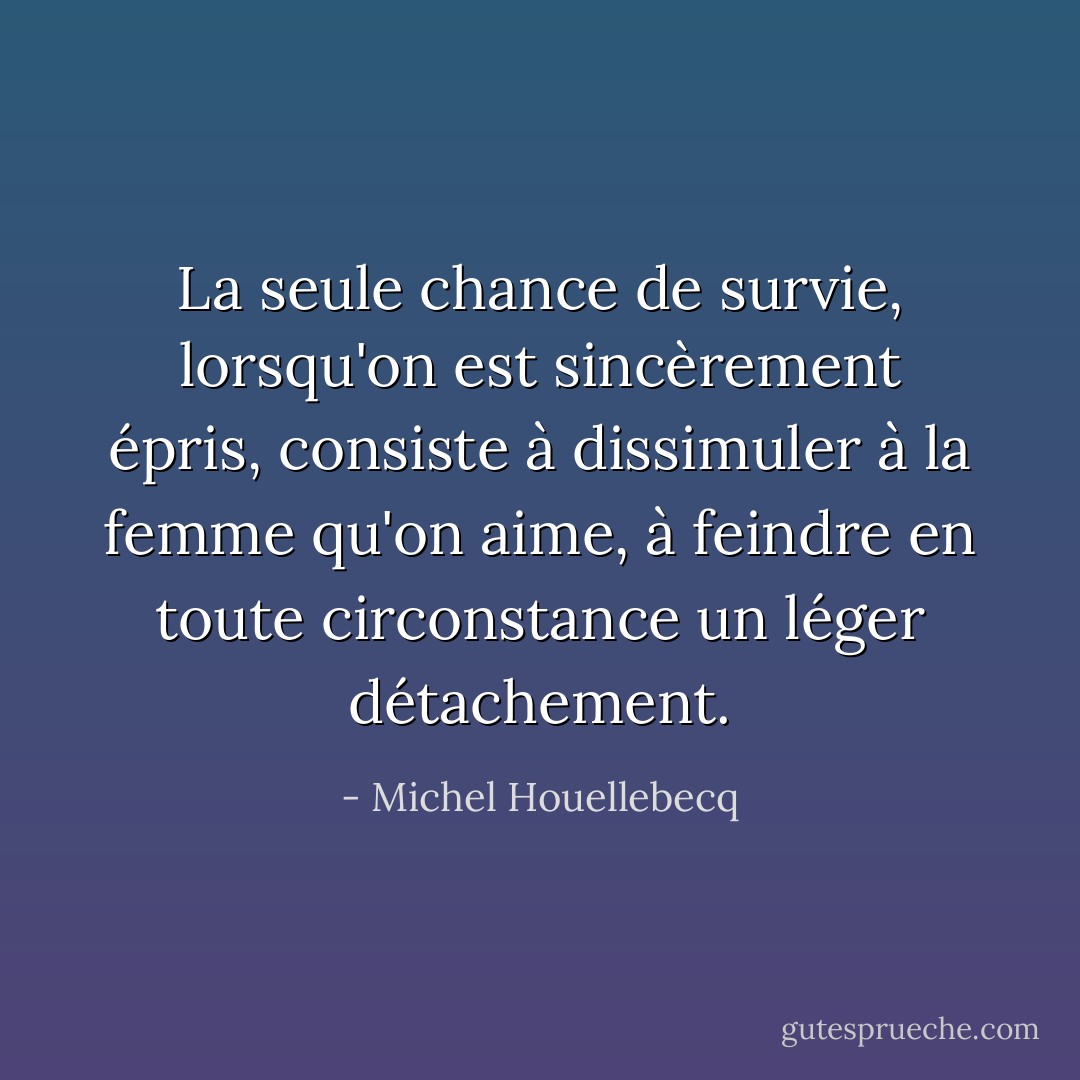 La seule chance de survie, lorsqu'on est sincèrement épris, consiste à dissimuler à la femme qu'on aime, à feindre en toute circonstance un léger détachement. - Michel Houellebecq