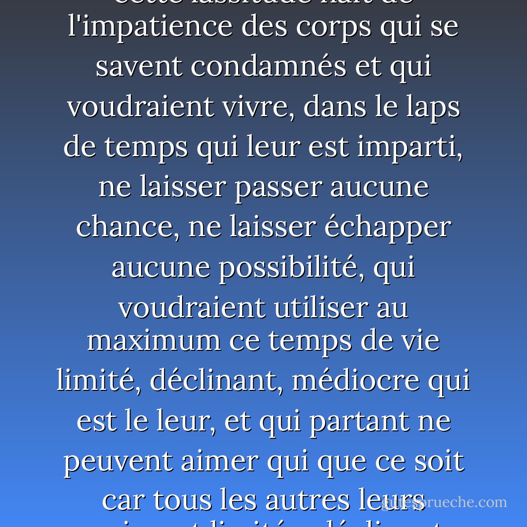 Ce n'est pas la lassitude qui met fin à l'amour, ou plutôt cette lassitude naît de l'impatience des corps qui se savent condamnés et qui voudraient vivre, dans le laps de temps qui leur est imparti, ne laisser passer aucune chance, ne laisser échapper aucune possibilité, qui voudraient utiliser au maximum ce temps de vie limité, déclinant, médiocre qui est le leur, et qui partant ne peuvent aimer qui que ce soit car tous les autres leurs paraissent limités, déclinants, médiocres. - Michel Houellebecq