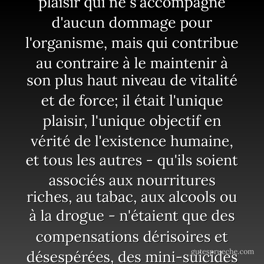 Le plaisir sexuel n'était pas seulement supérieur, en raffinement et en violence, à tous les autres plaisirs que pouvait comporter la vie; il n'était pas seulement l'unique plaisir qui ne s'accompagne d'aucun dommage pour l'organisme, mais qui contribue au contraire à le maintenir à son plus haut niveau de vitalité et de force; il était l'unique plaisir, l'unique objectif en vérité de l'existence humaine, et tous les autres - qu'ils soient associés aux nourritures riches, au tabac, aux alcools ou à la drogue - n'étaient que des compensations dérisoires et désespérées, des mini-suicides qui n'avaient pas le courage de dire leur nom, des tentatives pour détruire plus rapidement un corps qui n'avait plus accès au plaisir unique. - Michel Houellebecq