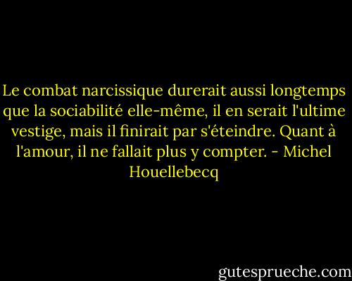 Le combat narcissique durerait aussi longtemps que la sociabilité elle-même, il en serait l'ultime vestige, mais il finirait par s'éteindre. Quant à l'amour, il ne fallait plus y compter. - Michel Houellebecq