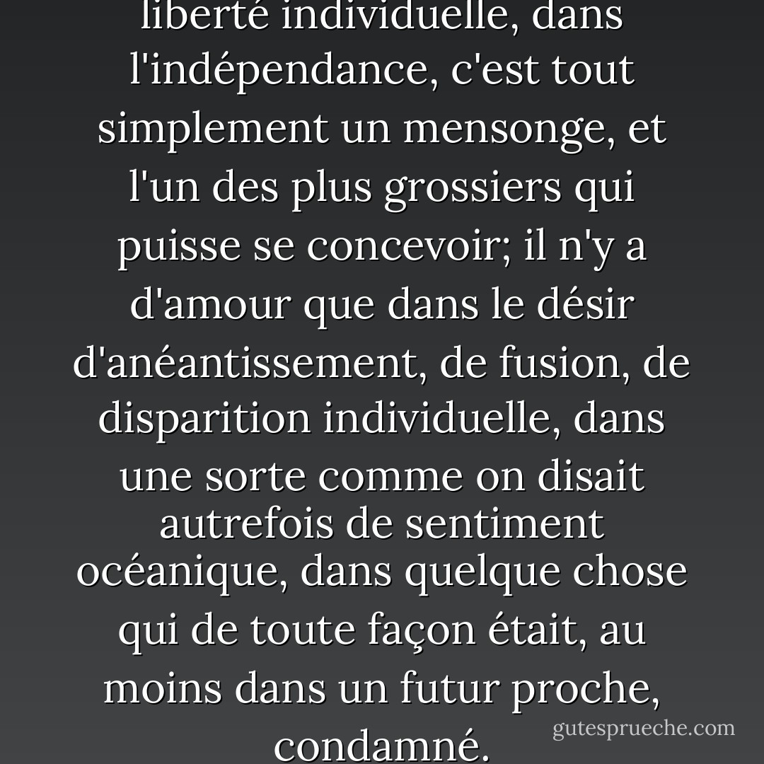 Il n'y a pas d'amour dans la liberté individuelle, dans l'indépendance, c'est tout simplement un mensonge, et l'un des plus grossiers qui puisse se concevoir; il n'y a d'amour que dans le désir d'anéantissement, de fusion, de disparition individuelle, dans une sorte comme on disait autrefois de sentiment océanique, dans quelque chose qui de toute façon était, au moins dans un futur proche, condamné. - Michel Houellebecq