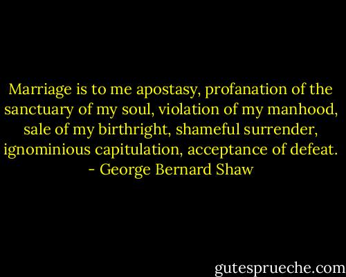 Marriage is to me apostasy, profanation of the sanctuary of my soul, violation of my manhood, sale of my birthright, shameful surrender, ignominious capitulation, acceptance of defeat. - George Bernard Shaw