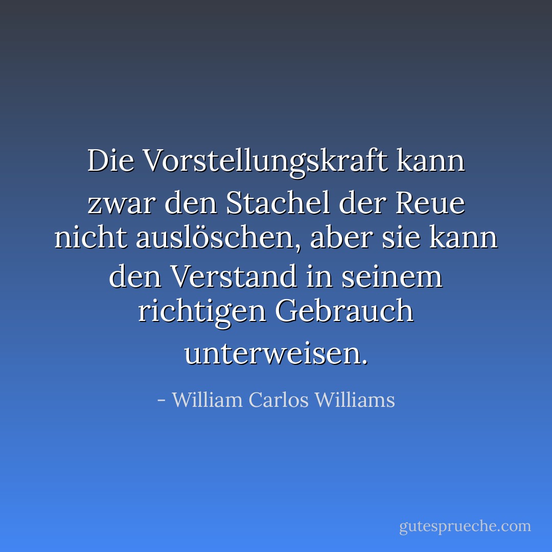 Die Vorstellungskraft kann zwar den Stachel der Reue nicht auslöschen, aber sie kann den Verstand in seinem richtigen Gebrauch unterweisen. - William Carlos Williams<