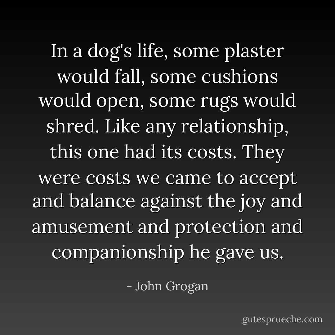 In a dog's life, some plaster would fall, some cushions would open, some rugs would shred. Like any relationship, this one had its costs. They were costs we came to accept and balance against the joy and amusement and protection and companionship he gave us. - John Grogan