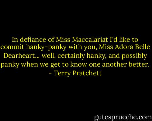 In defiance of Miss Maccalariat I'd like to commit hanky-panky with you, Miss Adora Belle Dearheart... well, certainly hanky, and possibly panky when we get to know one another better. - Terry Pratchett
