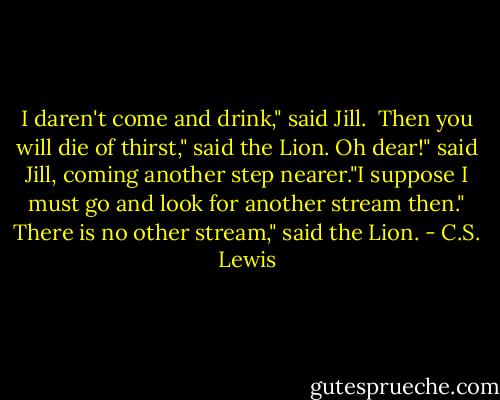 I daren't come and drink," said Jill. <br />Then you will die of thirst," said the Lion.<br />Oh dear!" said Jill, coming another step nearer."I suppose I must go and look for another stream then."<br />There is no other stream," said the Lion. - C.S. Lewis