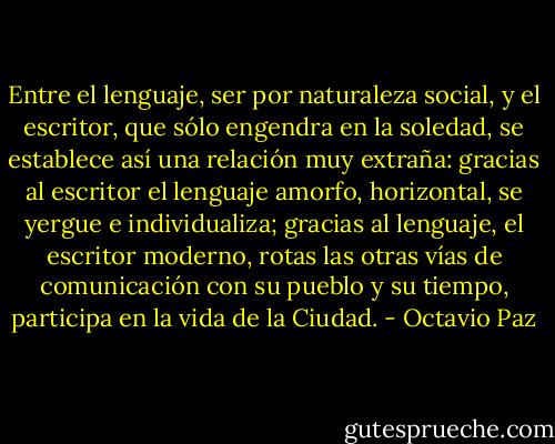 Entre el lenguaje, ser por naturaleza social, y el escritor, que sólo engendra en la soledad, se establece así una relación muy extraña: gracias al escritor el lenguaje amorfo, horizontal, se yergue e individualiza; gracias al lenguaje, el escritor moderno, rotas las otras vías de comunicación con su pueblo y su tiempo, participa en la vida de la Ciudad. - Octavio Paz