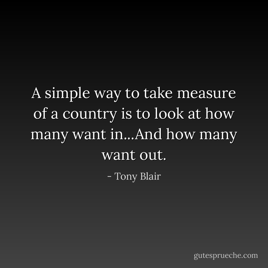 A simple way to take measure of a country is to look at how many want in...And how many want out. - Tony Blair