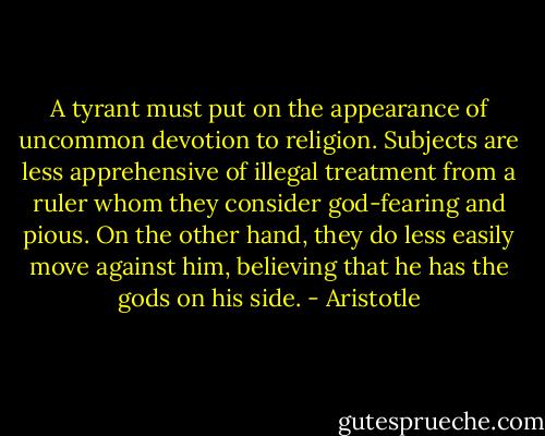 A tyrant must put on the appearance of uncommon devotion to religion. Subjects are less apprehensive of illegal treatment from a ruler whom they consider god-fearing and pious. On the other hand, they do less easily move against him, believing that he has the gods on his side. - Aristotle