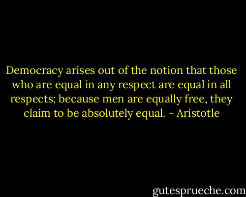 Democracy arises out of the notion that those who are equal in any respect are equal in all respects; because men are equally free, they claim to be absolutely equal. - Aristotle
