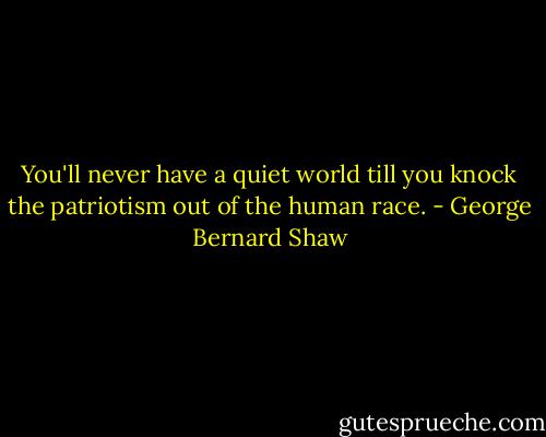 You'll never have a quiet world till you knock the patriotism out of the human race. - George Bernard Shaw