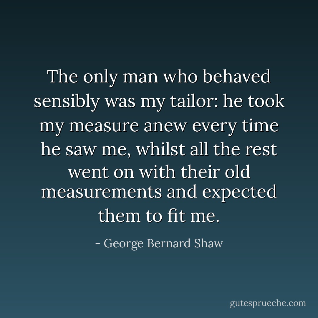 The only man who behaved sensibly was my tailor: he took my measure anew every time he saw me, whilst all the rest went on with their old measurements and expected them to fit me. - George Bernard Shaw