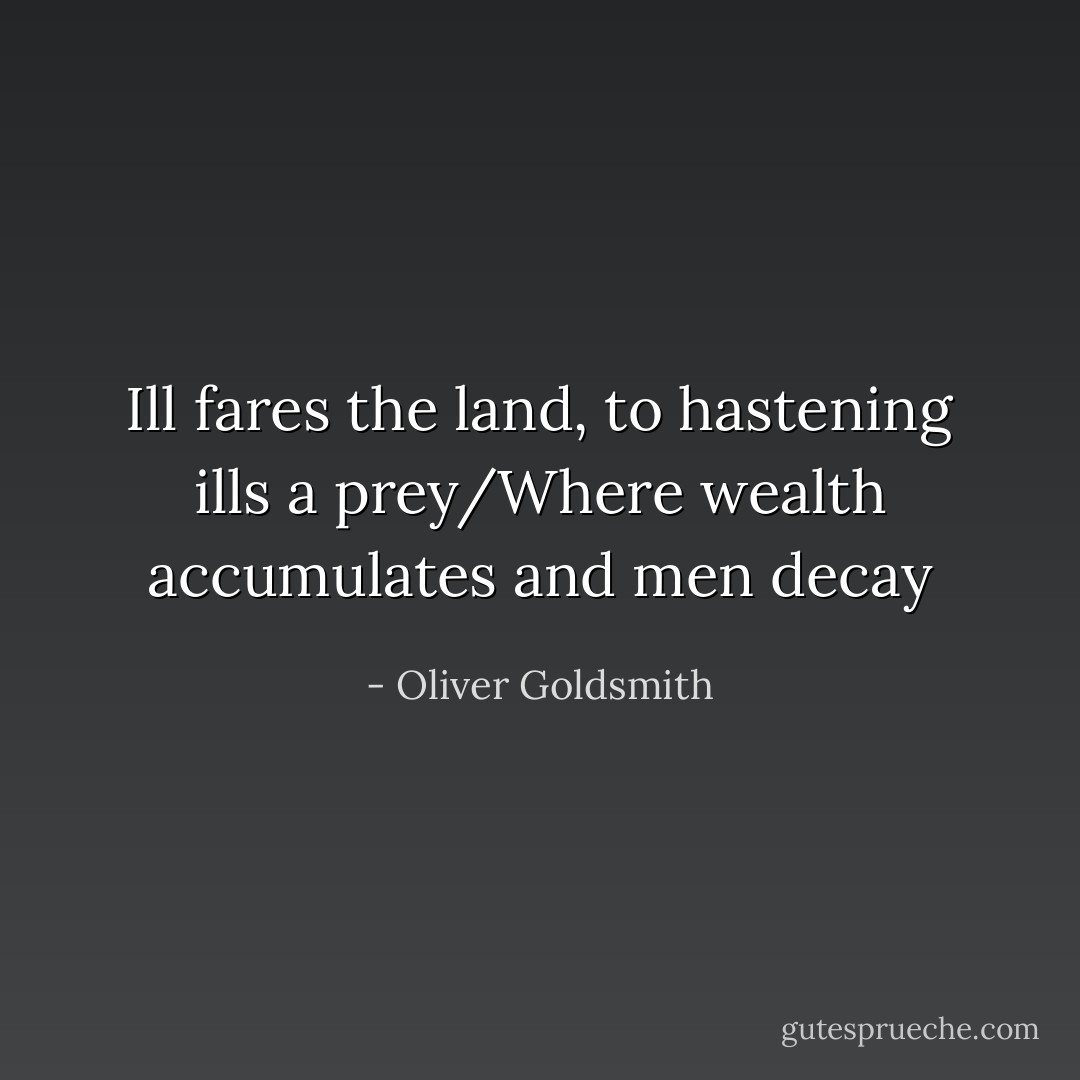 Ill fares the land, to hastening ills a prey/Where wealth accumulates and men decay - Oliver Goldsmith