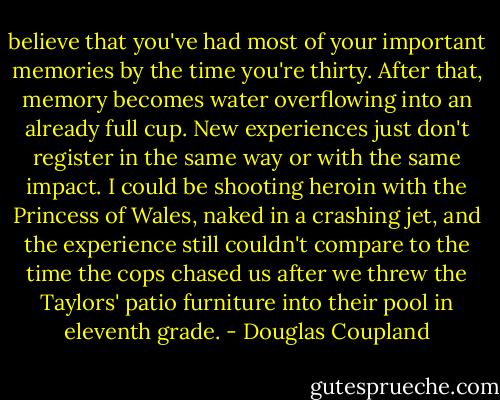 believe that you've had most of your important memories by the time you're thirty. After that, memory becomes water overflowing into an already full cup. New experiences just don't register in the same way or with the same impact. I could be shooting heroin with the Princess of Wales, naked in a crashing jet, and the experience still couldn't compare to the time the cops chased us after we threw the Taylors' patio furniture into their pool in eleventh grade. - Douglas Coupland