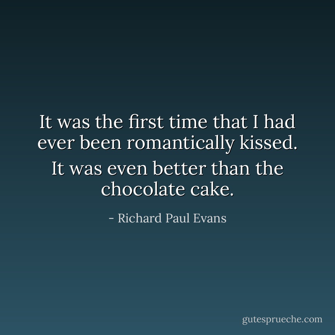 It was the first time that I had ever been romantically kissed. It was even better than the chocolate cake. - Richard Paul Evans