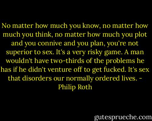 No matter how much you know, no matter how much you think, no matter how much you plot and you connive and you plan, you're not superior to sex. It's a very risky game. A man wouldn't have two-thirds of the problems he has if he didn't venture off to get fucked. It's sex that disorders our normally ordered lives. - Philip Roth