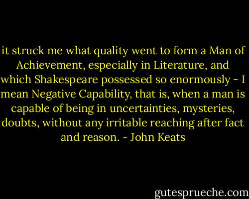 it struck me what quality went to form a Man of Achievement, especially in Literature, and which Shakespeare possessed so enormously - I mean Negative Capability, that is, when a man is capable of being in uncertainties, mysteries, doubts, without any irritable reaching after fact and reason. - John Keats