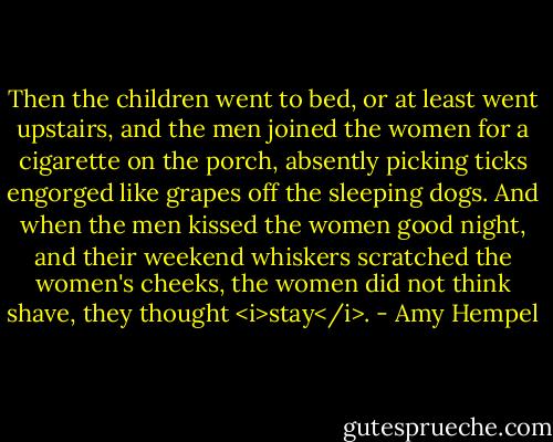 Then the children went to bed, or at least went upstairs, and the men joined the women for a cigarette on the porch, absently picking ticks engorged like grapes off the sleeping dogs. And when the men kissed the women good night, and their weekend whiskers scratched the women's cheeks, the women did not think shave, they thought <i>stay</i>. - Amy Hempel