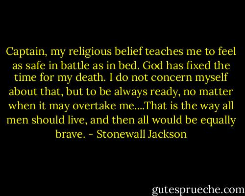 Captain, my religious belief teaches me to feel as safe in battle as in bed. God has fixed the time for my death. I do not concern myself about that, but to be always ready, no matter when it may overtake me....That is the way all men should live, and then all would be equally brave. - Stonewall Jackson