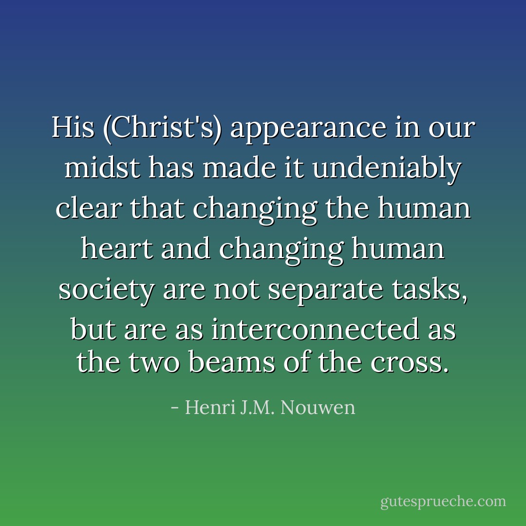 His (Christ's) appearance in our midst has made it undeniably clear that changing the human heart and changing human society are not separate tasks, but are as interconnected as the two beams of the cross. - Henri J.M. Nouwen