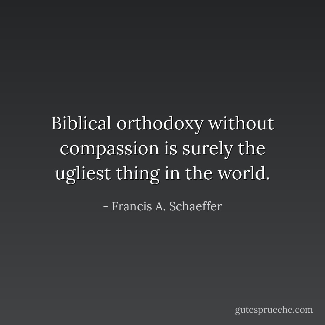 Biblical orthodoxy without compassion is surely the ugliest thing in the world. - Francis A. Schaeffer