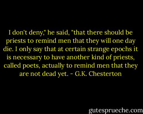 I don't deny," he said, "that there should be priests to remind men that they will one day die. I only say that at certain strange epochs it is necessary to have another kind of priests, called poets, actually to remind men that they are not dead yet. - G.K. Chesterton
