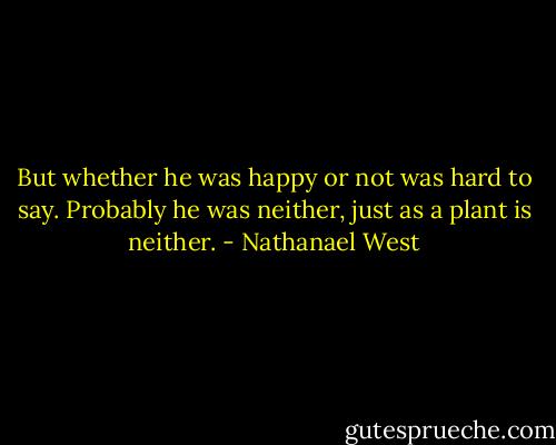 But whether he was happy or not was hard to say. Probably he was neither, just as a plant is neither. - Nathanael West