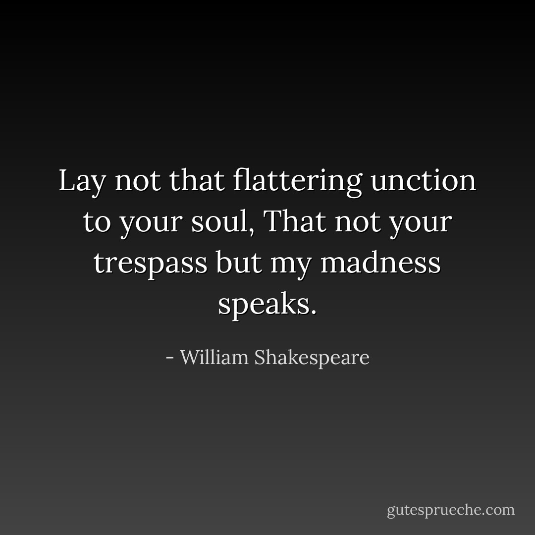 Lay not that flattering unction to your soul, That not your trespass but my madness speaks. - William Shakespeare