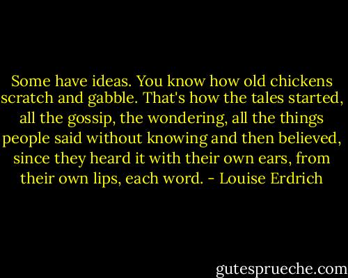Some have ideas. You know how old chickens scratch and gabble. That's how the tales started, all the gossip, the wondering, all the things people said without knowing and then believed, since they heard it with their own ears, from their own lips, each word. - Louise Erdrich