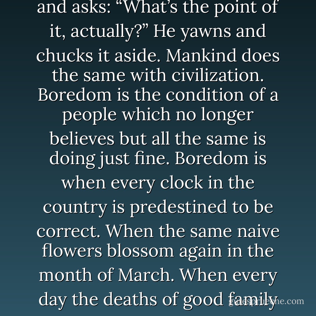 Everything is boring, boredom is the other epidemic which is making Europe ripe for decline. Boredom is the end product of each and every civilization. It is the arteriosclerosis of the great thinking peoples. The moment always arrives where even God, whether he’s called Zeus, Zebaoth or Zoroaster, has finished creating the universe and asks: “What’s the point of it, actually?” He yawns and chucks it aside. Mankind does the same with civilization. Boredom is the condition of a people which no longer believes but all the same is doing just fine. Boredom is when every clock in the country is predestined to be correct. When the same naive flowers blossom again in the month of March. When every day the deaths of good family fathers are announced in the papers. When a war breaks out in the Balkans. When poems go on about the stars. Boredom is a symptom of aging. Boredom is the diagnosis that talent and virtue are slowly being spent. Boredom is the life-long determination to a form of being which has worn itself out. - Iwan Goll