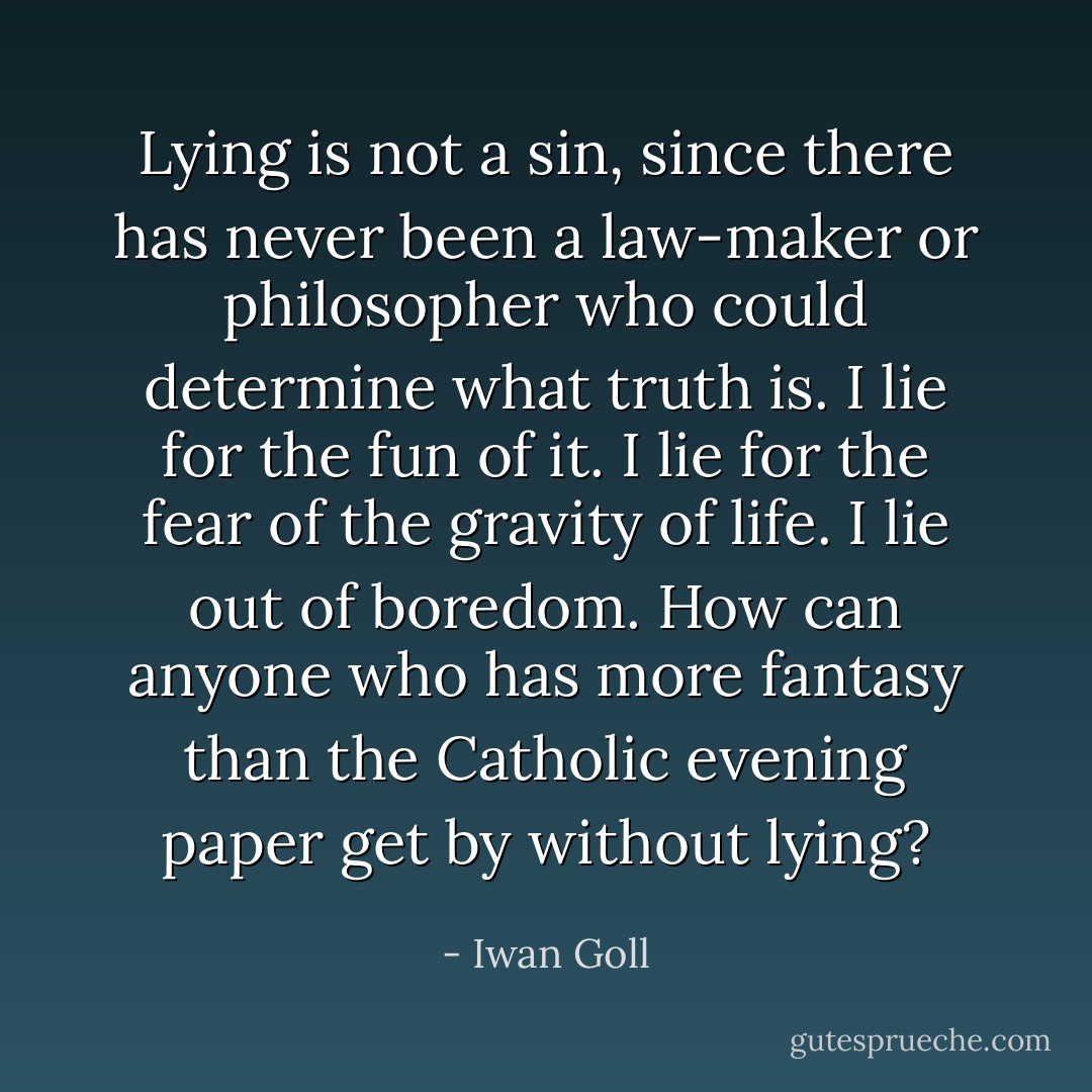 Lying is not a sin, since there has never been a law-maker or philosopher who could determine what truth is. I lie for the fun of it. I lie for the fear of the gravity of life. I lie out of boredom. How can anyone who has more fantasy than the Catholic evening paper get by without lying? - Iwan Goll