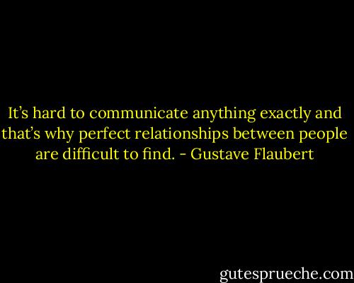 It’s hard to communicate anything exactly and that’s why perfect relationships between people are difficult to find. - Gustave Flaubert