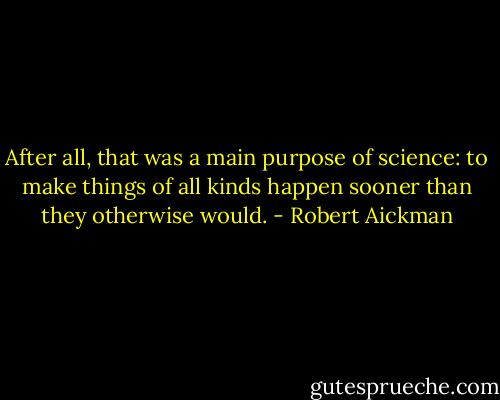 After all, that was a main purpose of science: to make things of all kinds happen sooner than they otherwise would. - Robert Aickman