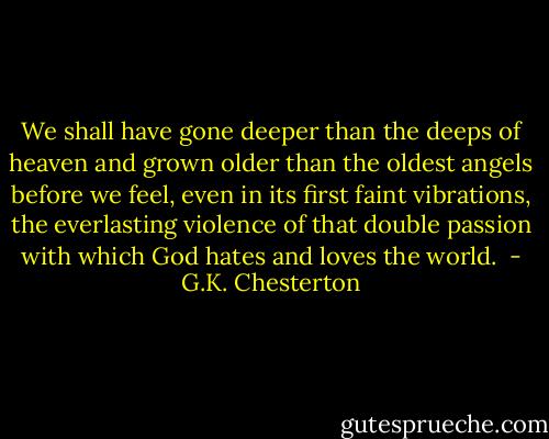 We shall have gone deeper than the deeps of heaven and grown older than the oldest angels before we feel, even in its first faint vibrations, the everlasting violence of that double passion with which God hates and loves the world.  - G.K. Chesterton