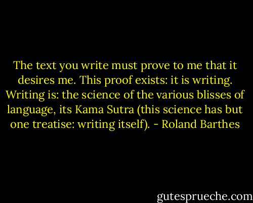 The text you write must prove to me that it desires me. This proof exists: it is writing. Writing is: the science of the various blisses of language, its Kama Sutra (this science has but one treatise: writing itself). - Roland Barthes