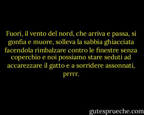 Fuori, il vento del nord, che arriva e passa, si gonfia e muore, solleva la sabbia ghiacciata facendola rimbalzare contro le finestre senza coperchio e noi possiamo stare seduti ad accarezzare il gatto e a sorridere assonnati, prrrr. - William Carlos Williams