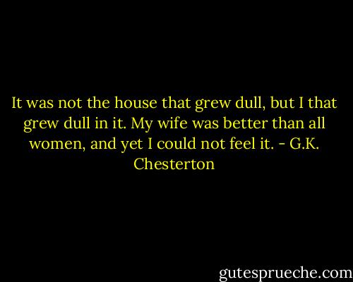 It was not the house that grew dull, but I that grew dull in it. My wife was better than all women, and yet I could not feel it. - G.K. Chesterton