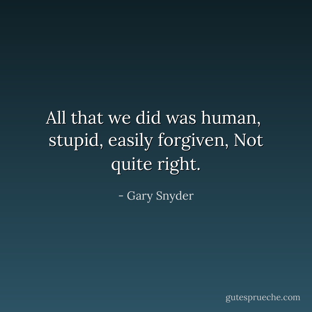 All that we did was human,<br /> stupid, easily forgiven,<br />Not quite right. - Gary Snyder