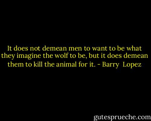It does not demean men to want to be what they imagine the wolf to be, but it does demean them to kill the animal for it. - Barry  Lopez