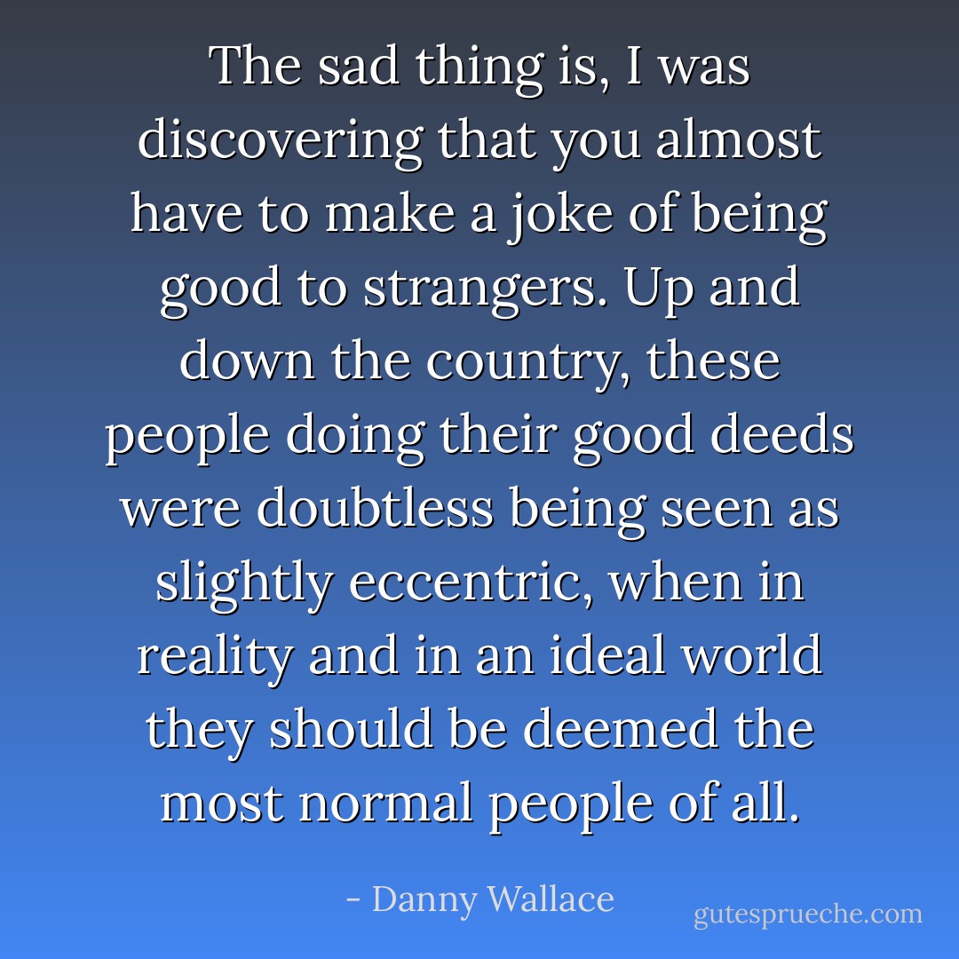 The sad thing is, I was discovering that you almost have to make a joke of being good to strangers. Up and down the country, these people doing their good deeds were doubtless being seen as slightly eccentric, when in reality and in an ideal world they should be deemed the most normal people of all. - Danny Wallace