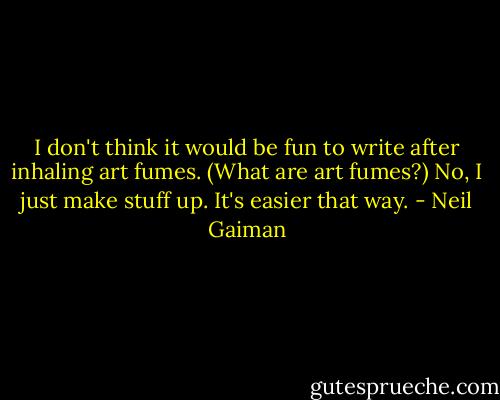 I don't think it would be fun to write after inhaling art fumes. (What are art fumes?) No, I just make stuff up. It's easier that way. - Neil Gaiman