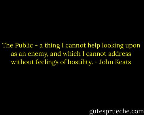 The Public - a thing I cannot help looking upon as an enemy, and which I cannot address without feelings of hostility. - John Keats