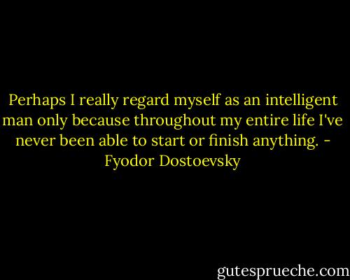 Perhaps I really regard myself as an intelligent man only because throughout my entire life I've never been able to start or finish anything. - Fyodor Dostoevsky