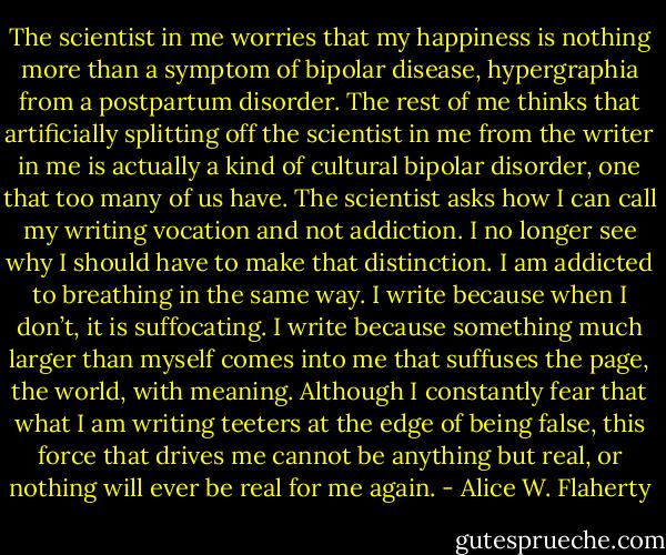 The scientist in me worries that my happiness is nothing more than a symptom of bipolar disease, hypergraphia from a postpartum disorder. The rest of me thinks that artificially splitting off the scientist in me from the writer in me is actually a kind of cultural bipolar disorder, one that too many of us have. The scientist asks how I can call my writing vocation and not addiction. I no longer see why I should have to make that distinction. I am addicted to breathing in the same way. I write because when I don’t, it is suffocating. I write because something much larger than myself comes into me that suffuses the page, the world, with meaning. Although I constantly fear that what I am writing teeters at the edge of being false, this force that drives me cannot be anything but real, or nothing will ever be real for me again. - Alice W. Flaherty