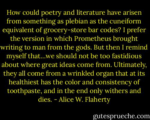 How could poetry and literature have arisen from something as plebian as the cuneiform equivalent of grocery-store bar codes? I prefer the version in which Prometheus brought writing to man from the gods. But then I remind myself that…we should not be too fastidious about where great ideas come from. Ultimately, they all come from a wrinkled organ that at its healthiest has the color and consistency of toothpaste, and in the end only withers and dies. - Alice W. Flaherty