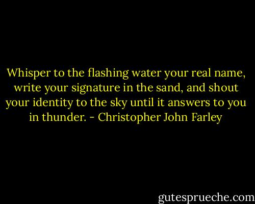 Whisper to the flashing water your real name, write your signature in the sand, and shout your identity to the sky until it answers to you in thunder. - Christopher John Farley