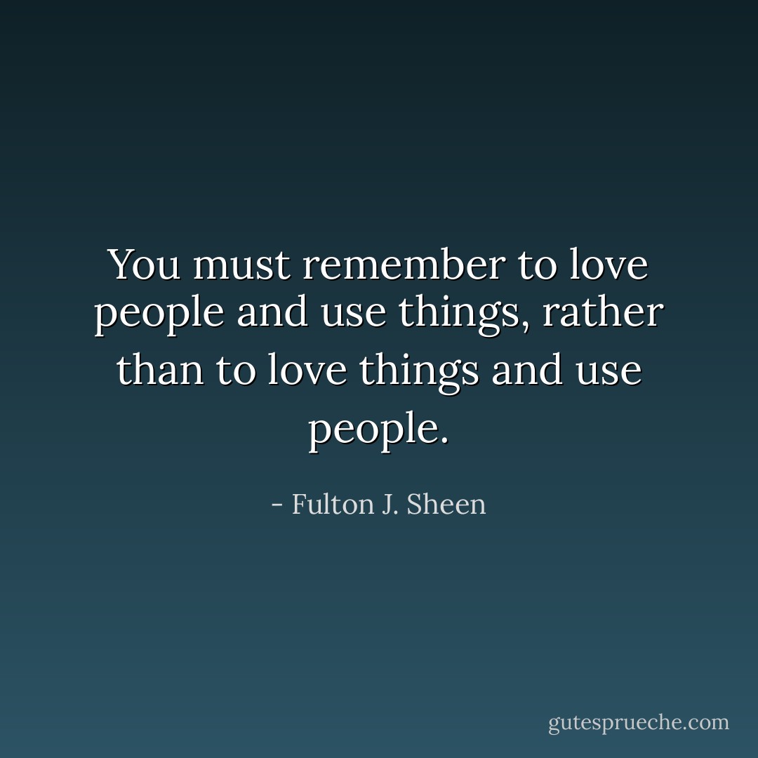 You must remember to love people and use things, rather than to love things and use people. - Fulton J. Sheen