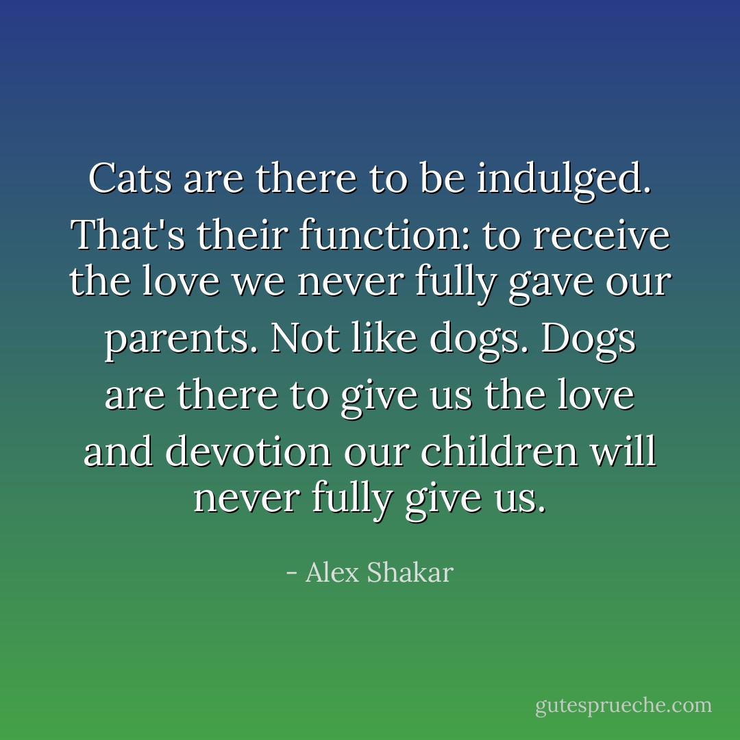 Cats are there to be indulged. That's their function: to receive the love we never fully gave our parents. Not like dogs. Dogs are there to give us the love and devotion our children will never fully give us. - Alex Shakar