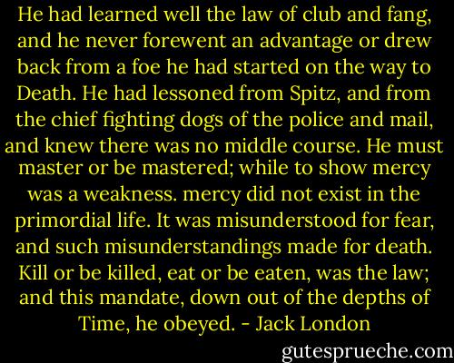 He had learned well the law of club and fang, and he never forewent an advantage or drew back from a foe he had started on the way to Death. He had lessoned from Spitz, and from the chief fighting dogs of the police and mail, and knew there was no middle course. He must master or be mastered; while to show mercy was a weakness. mercy did not exist in the primordial life. It was misunderstood for fear, and such misunderstandings made for death. Kill or be killed, eat or be eaten, was the law; and this mandate, down out of the depths of Time, he obeyed. - Jack London