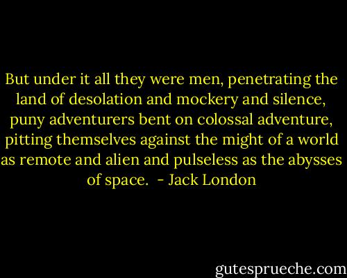 But under it all they were men, penetrating the land of desolation and mockery and silence, puny adventurers bent on colossal adventure, pitting themselves against the might of a world as remote and alien and pulseless as the abysses of space.  - Jack London